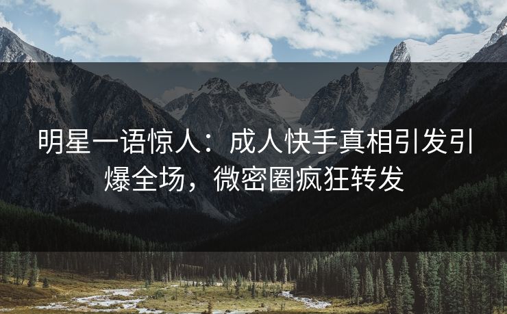 明星一语惊人：成人快手真相引发引爆全场，微密圈疯狂转发