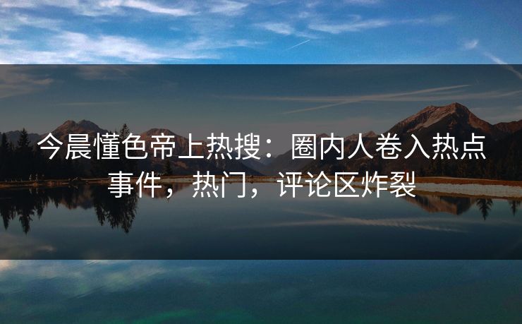 今晨懂色帝上热搜：圈内人卷入热点事件，热门，评论区炸裂
