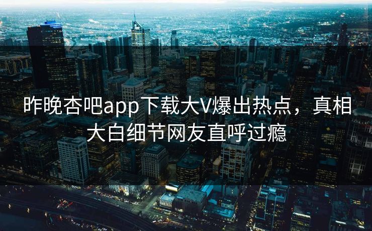昨晚杏吧app下载大V爆出热点，真相大白细节网友直呼过瘾
