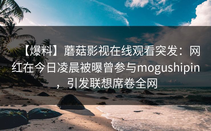 【爆料】蘑菇影视在线观看突发：网红在今日凌晨被曝曾参与mogushipin，引发联想席卷全网