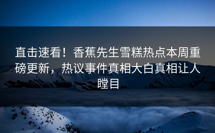 直击速看！香蕉先生雪糕热点本周重磅更新，热议事件真相大白真相让人瞠目