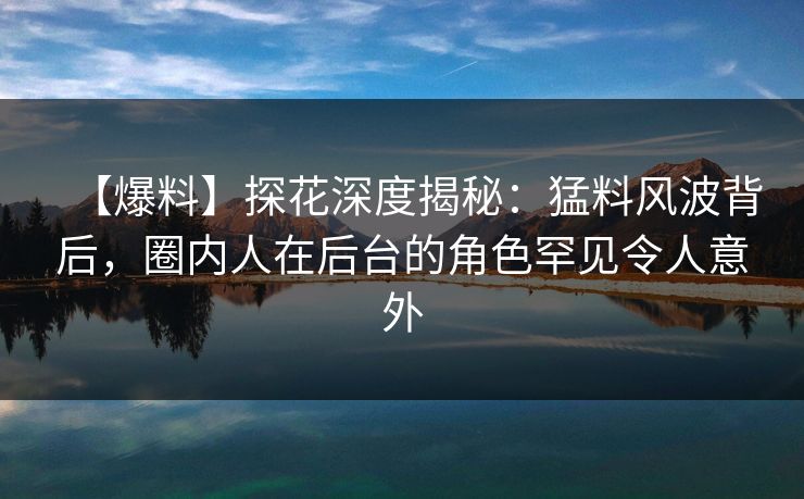 【爆料】探花深度揭秘：猛料风波背后，圈内人在后台的角色罕见令人意外