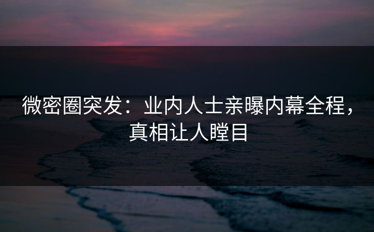 微密圈突发：业内人士亲曝内幕全程，真相让人瞠目