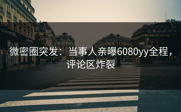 微密圈突发：当事人亲曝6080yy全程，评论区炸裂