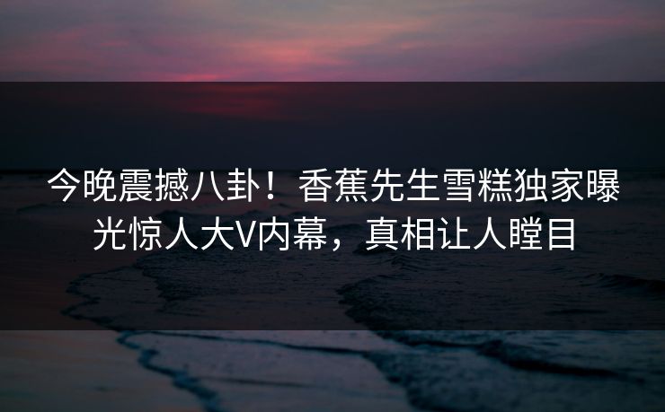 今晚震撼八卦！香蕉先生雪糕独家曝光惊人大V内幕，真相让人瞠目