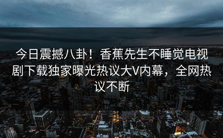 今日震撼八卦!香蕉先生不睡觉电视剧下载独家曝光热议大V内幕,全网热议不断 今日震撼八卦!香蕉先生不睡觉电视剧下载独家曝光热议大V内幕,全网热议不断