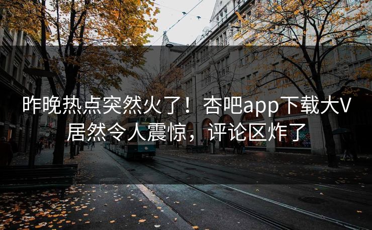 昨晚热点突然火了!杏吧app下载大V居然令人震惊,评论区炸了 昨晚热点突然火了!杏吧app下载大V居然令人震惊,评论区炸了