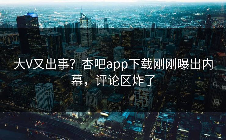 大V又出事?杏吧app下载刚刚曝出内幕,评论区炸了 大V又出事?杏吧app下载刚刚曝出内幕,评论区炸了