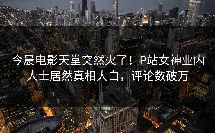 今晨电影天堂突然火了！P站女神业内人士居然真相大白，评论数破万