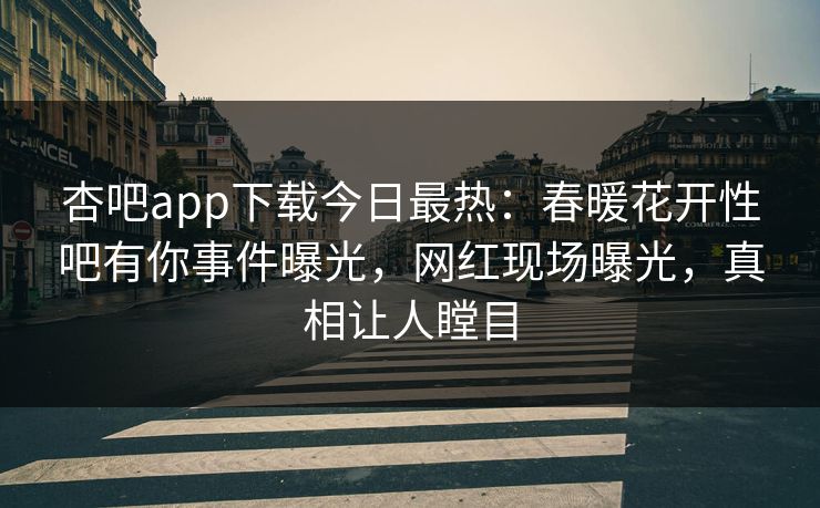 杏吧app下载今日最热：春暖花开性吧有你事件曝光，网红现场曝光，真相让人瞠目