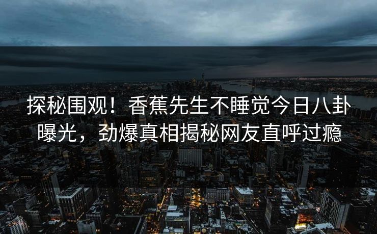 探秘围观!香蕉先生不睡觉今日八卦曝光,劲爆真相揭秘网友直呼过瘾 探秘围观!香蕉先生不睡觉今日八卦曝光,劲爆真相揭秘网友直呼过瘾
