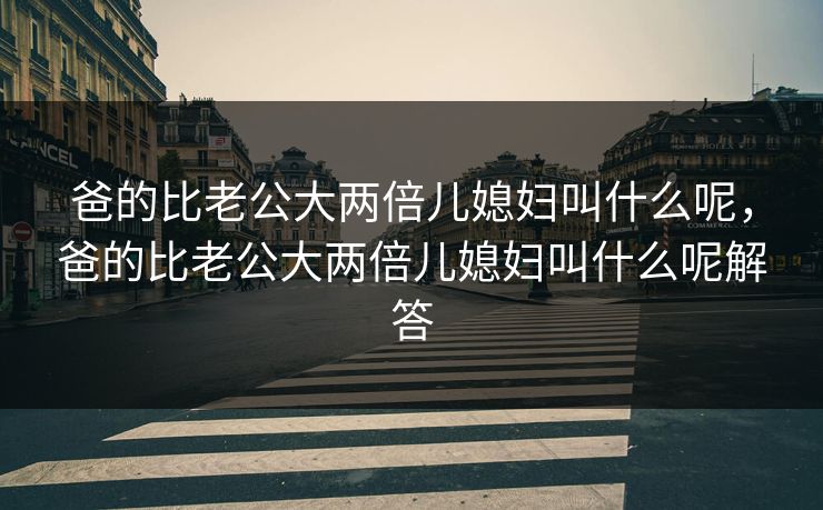 爸的比老公大两倍儿媳妇叫什么呢,爸的比老公大两倍儿媳妇叫什么呢解答 爸的比老公大两倍儿媳妇叫什么呢,爸的比老公大两倍儿媳妇叫什么呢解答