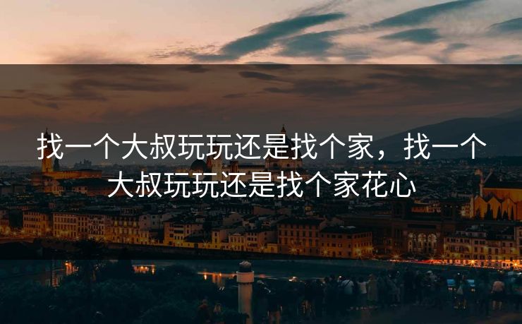 找一个大叔玩玩还是找个家,找一个大叔玩玩还是找个家花心 找一个大叔玩玩还是找个家,找一个大叔玩玩还是找个家花心