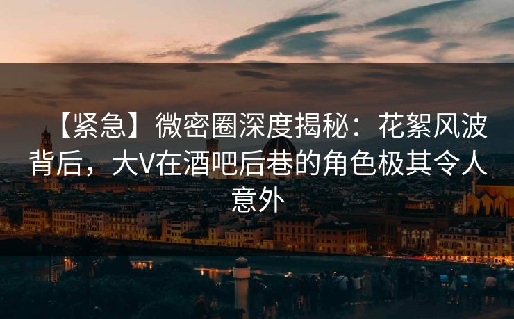 【紧急】微密圈深度揭秘：花絮风波背后，大V在酒吧后巷的角色极其令人意外