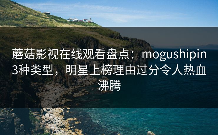 蘑菇影视在线观看盘点：mogushipin3种类型，明星上榜理由过分令人热血沸腾