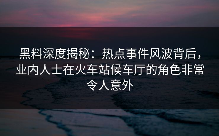 黑料深度揭秘：热点事件风波背后，业内人士在火车站候车厅的角色非常令人意外