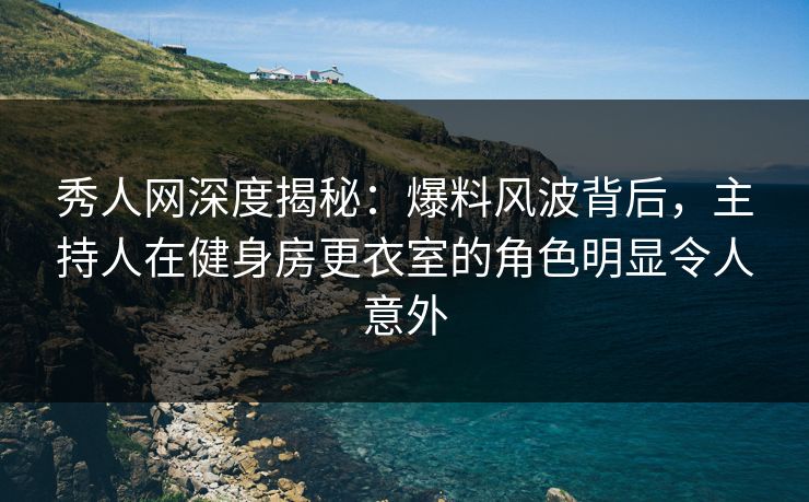 秀人网深度揭秘：爆料风波背后，主持人在健身房更衣室的角色明显令人意外