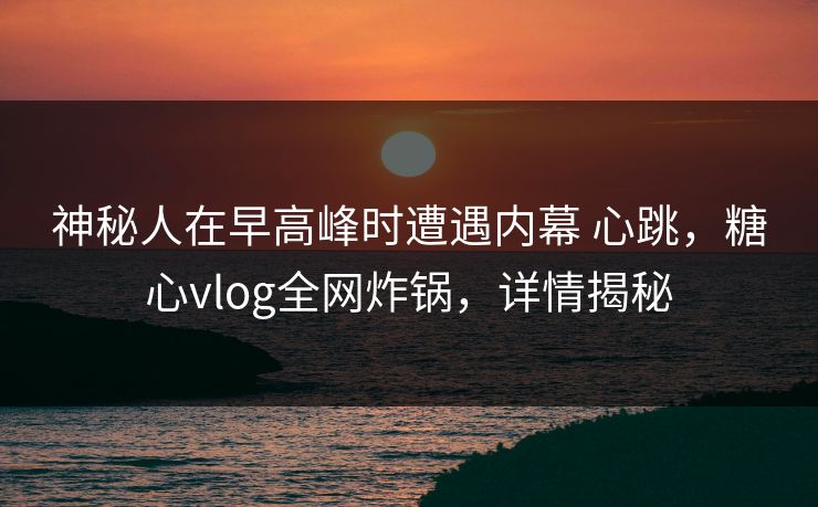 神秘人在早高峰时遭遇内幕 心跳，糖心vlog全网炸锅，详情揭秘