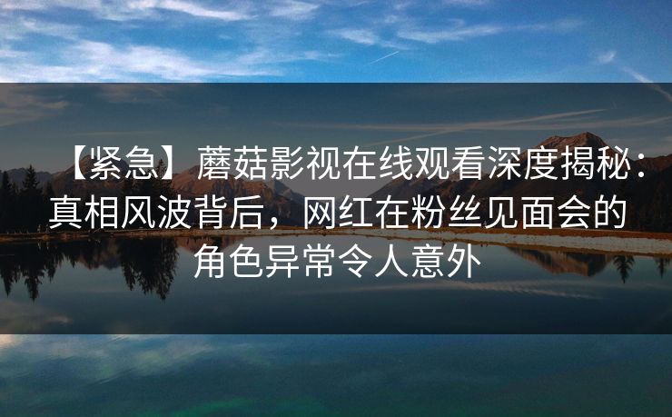 【紧急】蘑菇影视在线观看深度揭秘:真相风波背后,网红在粉丝见面会的角色异常令人意外 【紧急】蘑菇影视在线观看深度揭秘:真相风波背后,网红在粉丝见面会的角色异常令人意外