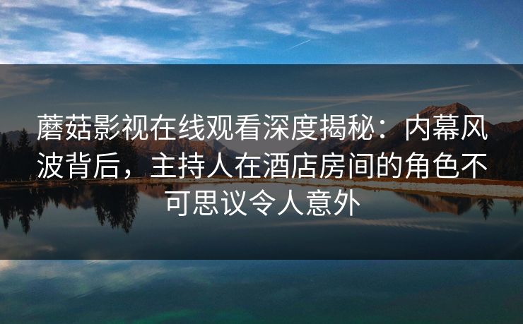 蘑菇影视在线观看深度揭秘：内幕风波背后，主持人在酒店房间的角色不可思议令人意外