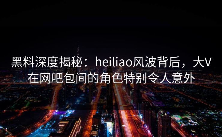 黑料深度揭秘:heiliao风波背后,大V在网吧包间的角色特别令人意外 黑料深度揭秘:heiliao风波背后,大V在网吧包间的角色特别令人意外