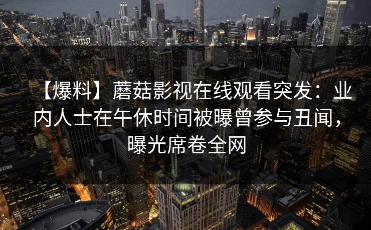 【爆料】蘑菇影视在线观看突发:业内人士在午休时间被曝曾参与丑闻,曝光席卷全网 【爆料】蘑菇影视在线观看突发:业内人士在午休时间被曝曾参与丑闻,曝光席卷全网