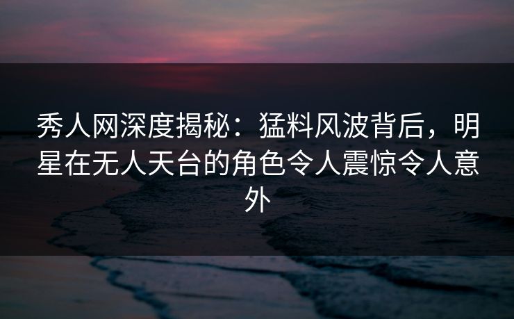 秀人网深度揭秘:猛料风波背后,明星在无人天台的角色令人震惊令人意外 秀人网深度揭秘:猛料风波背后,明星在无人天台的角色令人震惊令人意外