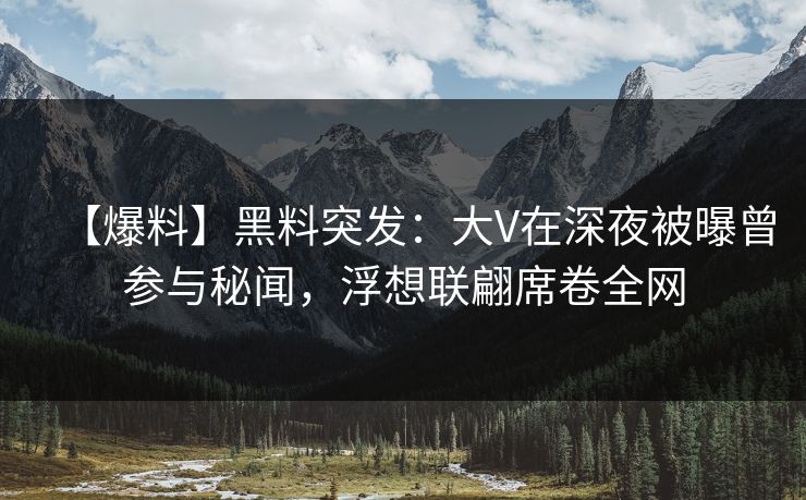 【爆料】黑料突发：大V在深夜被曝曾参与秘闻，浮想联翩席卷全网