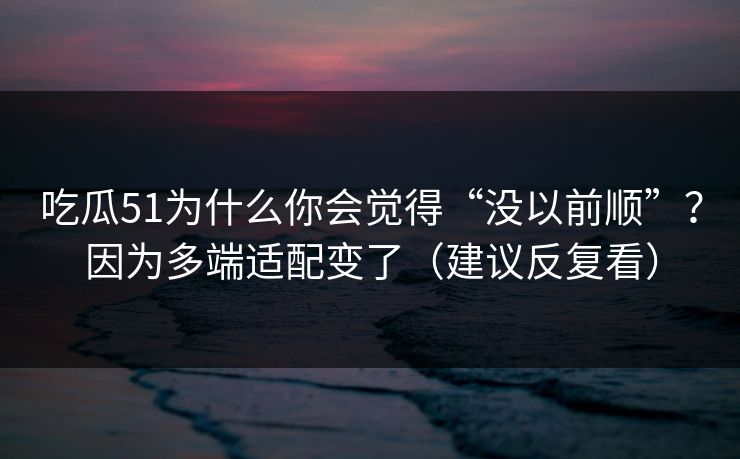 吃瓜51为什么你会觉得“没以前顺”？因为多端适配变了（建议反复看）