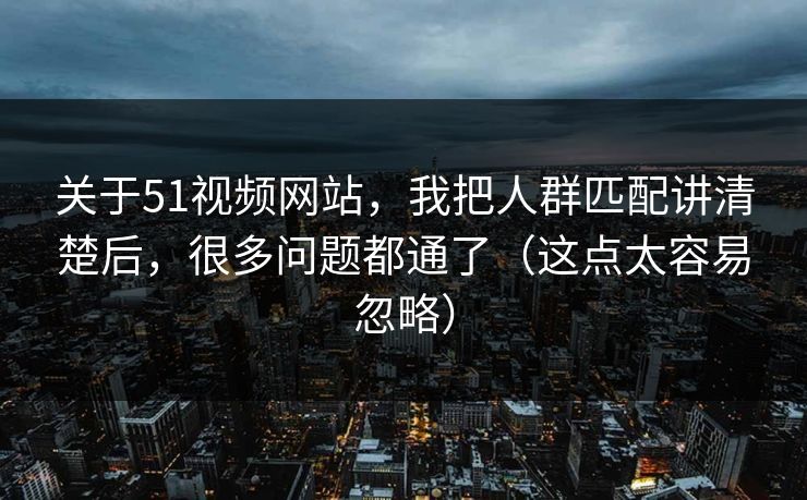 关于51视频网站，我把人群匹配讲清楚后，很多问题都通了（这点太容易忽略）
